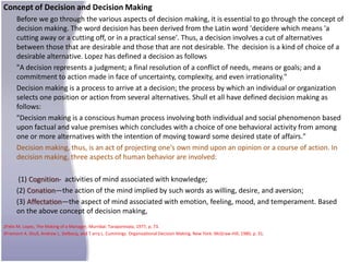 Concept of Decision and Decision Making
      Before we go through the various aspects of decision making, it is essential to go through the concept of
      decision making. The word decision has been derived from the Latin word 'decidere which means 'a
      cutting away or a cutting off, or in a practical sense'. Thus, a decision involves a cut of alternatives
      between those that are desirable and those that are not desirable. The decision is a kind of choice of a
      desirable alternative. Lopez has defined a decision as follows
      "A decision represents a judgment; a final resolution of a conflict of needs, means or goals; and a
      commitment to action made in face of uncertainty, complexity, and even irrationality."
      Decision making is a process to arrive at a decision; the process by which an individual or organization
      selects one position or action from several alternatives. Shull et all have defined decision making as
      follows:
      "Decision making is a conscious human process involving both individual and social phenomenon based
      upon factual and value premises which concludes with a choice of one behavioral activity from among
      one or more alternatives with the intention of moving toward some desired state of affairs."
      Decision making, thus, is an act of projecting one's own mind upon an opinion or a course of action. In
      decision making, three aspects of human behavior are involved:

       (1) Cognition- activities of mind associated with knowledge;
      (2) Conation—the action of the mind implied by such words as willing, desire, and aversion;
      (3) Affectation—the aspect of mind associated with emotion, feeling, mood, and temperament. Based
      on the above concept of decision making,
2Felix M. Lopez, The Making of a Manager, Murnbai: Taraporevala, 1977, p. 73.
3Fremont A. Shull, Andrew L. Delbecq, and T arry L. Cummings. Organizational Decision Making. New York: McGraw-Hill, 1980, p. 31.
 