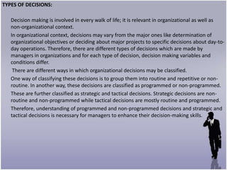 TYPES OF DECISIONS:

   Decision making is involved in every walk of life; it is relevant in organizational as well as
   non-organizational context.
   In organizational context, decisions may vary from the major ones like determination of
   organizational objectives or deciding about major projects to specific decisions about day-to-
   day operations. Therefore, there are different types of decisions which are made by
   managers in organizations and for each type of decision, decision making variables and
   conditions differ.
    There are different ways in which organizational decisions may be classified.
   One way of classifying these decisions is to group them into routine and repetitive or non-
   routine. In another way, these decisions are classified as programmed or non-programmed.
   These are further classified as strategic and tactical decisions. Strategic decisions are non-
   routine and non-programmed while tactical decisions are mostly routine and programmed.
   Therefore, understanding of programmed and non-programmed decisions and strategic and
   tactical decisions is necessary for managers to enhance their decision-making skills.
 