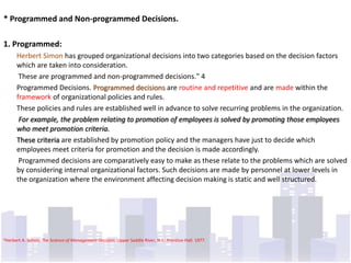 * Programmed and Non-programmed Decisions.

1. Programmed:
      Herbert Simon has grouped organizational decisions into two categories based on the decision factors
      which are taken into consideration.
       These are programmed and non-programmed decisions." 4
      Programmed Decisions. Programmed decisions are routine and repetitive and are made within the
      framework of organizational policies and rules.
      These policies and rules are established well in advance to solve recurring problems in the organization.
       For example, the problem relating to promotion of employees is solved by promoting those employees
      who meet promotion criteria.
      These criteria are established by promotion policy and the managers have just to decide which
      employees meet criteria for promotion and the decision is made accordingly.
       Programmed decisions are comparatively easy to make as these relate to the problems which are solved
      by considering internal organizational factors. Such decisions are made by personnel at lower levels in
      the organization where the environment affecting decision making is static and well structured.




4Herbert   A. Simon, The Science of Management Decision. Upper Saddle River, N.J.: Prentice-Hall. 1977.
 