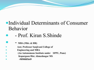 Individual Determinants of Consumer
Behavior
 - Prof. Kiran S.Shinde
 - MBA (Mkt. & HR)
 Asst. Professor Sanjivani College of
 Engineering and MBA
 (An Autonomous Institute under SPPU, Pune)
 Kopargaon Dist. Ahmednagar MS
 -9890085649
 