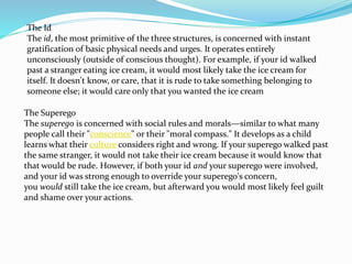 The Id
The id, the most primitive of the three structures, is concerned with instant
gratification of basic physical needs and urges. It operates entirely
unconsciously (outside of conscious thought). For example, if your id walked
past a stranger eating ice cream, it would most likely take the ice cream for
itself. It doesn't know, or care, that it is rude to take something belonging to
someone else; it would care only that you wanted the ice cream
The Superego
The superego is concerned with social rules and morals—similar to what many
people call their "conscience" or their "moral compass." It develops as a child
learns what their culture considers right and wrong. If your superego walked past
the same stranger, it would not take their ice cream because it would know that
that would be rude. However, if both your id and your superego were involved,
and your id was strong enough to override your superego's concern,
you would still take the ice cream, but afterward you would most likely feel guilt
and shame over your actions.
 