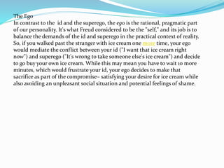 The Ego
In contrast to the id and the superego, the ego is the rational, pragmatic part
of our personality. It's what Freud considered to be the "self," and its job is to
balance the demands of the id and superego in the practical context of reality.
So, if you walked past the stranger with ice cream one more time, your ego
would mediate the conflict between your id ("I want that ice cream right
now") and superego ("It's wrong to take someone else's ice cream") and decide
to go buy your own ice cream. While this may mean you have to wait 10 more
minutes, which would frustrate your id, your ego decides to make that
sacrifice as part of the compromise– satisfying your desire for ice cream while
also avoiding an unpleasant social situation and potential feelings of shame.
 