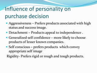 Influence of personality on
purchase decision
 Aggressiveness – Prefers products associated with high
status and success image.
 Detachment – Products appeal to independence .
 Generalized self confidence – more likely to choose
products of lesser known companies.
 Self conscious – prefers products which convey
appropriate self image
Rigidity- Prefers rigid or rough and tough products.
 