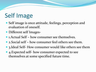 Self Image
 Self image is once attitude, feelings, perception and
evaluation of oneself.
 Different self Images-
 1.Actual Self – how consumer see themselves.
 2.Social self – how consumer feel others see them.
 3.Ideal Self- How consumer would like others see them
 4.Expected self- how consumer expected to see
themselves at some specified future time.
 
