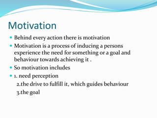 Motivation
 Behind every action there is motivation
 Motivation is a process of inducing a persons
experience the need for something or a goal and
behaviour towards achieving it .
 So motivation includes
 1. need perception
2.the drive to fulfill it, which guides behaviour
3.the goal
 