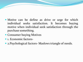  Motive can be define as drive or urge for which
individual seeks satisfaction. It becomes buying
motive when individual seek satisfaction through the
purchase something.
 Consumer buying Motives
 1. Economic factors-
 2.Psychological factors- Maslows triangle of needs.
 