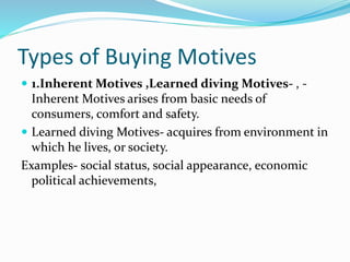 Types of Buying Motives
 1.Inherent Motives ,Learned diving Motives- , -
Inherent Motives arises from basic needs of
consumers, comfort and safety.
 Learned diving Motives- acquires from environment in
which he lives, or society.
Examples- social status, social appearance, economic
political achievements,
 