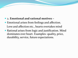  2. Emotional and rational motives –
 Emotional arises from feelings and affection.
Love and affection etc., hearts overtakes mind
 Rational arises from logic and justification. Mind
dominates over heart. Examples- quality, price,
durability, service, future expectations.
 