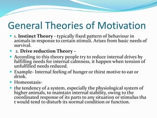 General Theories of Motivation
 1. Instinct Theory - typically fixed pattern of behaviour in
animals in response to certain stimuli. Arises from basic needs of
survival.
 2. Drive reduction Theory –
 According to this theory people try to reduce internal drives by
fulfilling needs for internal calmness, it happen when tension of
unfulfilled needs reduced.
 Example- Internal feeling of hunger or thirst motive to eat or
drink.
 Homeostasis-
 the tendency of a system, especially the physiological system of
higher animals, to maintain internal stability, owing to the
coordinated response of its parts to any situation or stimulus tha
t would tend to disturb its normal condition or function.
 