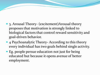 3. Arousal Theory- (excitement)Arousal theory
proposes that motivation is strongly linked to
biological factors that control reward sensitivity and
goal-driven behavior.
 4 Psychoanalytic Theory- According to this theory
every individual has two goals behind single activity.
 Eg. people persue education not just for being
educated but because it opens avenue of better
employment.
 