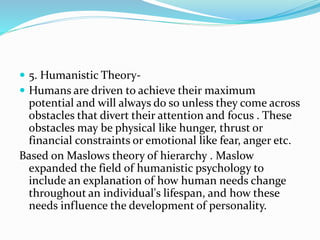  5. Humanistic Theory-
 Humans are driven to achieve their maximum
potential and will always do so unless they come across
obstacles that divert their attention and focus . These
obstacles may be physical like hunger, thrust or
financial constraints or emotional like fear, anger etc.
Based on Maslows theory of hierarchy . Maslow
expanded the field of humanistic psychology to
include an explanation of how human needs change
throughout an individual's lifespan, and how these
needs influence the development of personality.
 