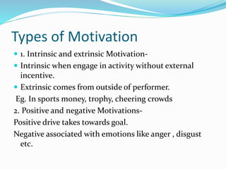 Types of Motivation
 1. Intrinsic and extrinsic Motivation-
 Intrinsic when engage in activity without external
incentive.
 Extrinsic comes from outside of performer.
Eg. In sports money, trophy, cheering crowds
2. Positive and negative Motivations-
Positive drive takes towards goal.
Negative associated with emotions like anger , disgust
etc.
 