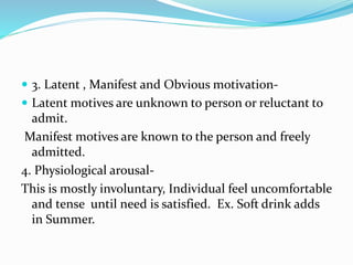  3. Latent , Manifest and Obvious motivation-
 Latent motives are unknown to person or reluctant to
admit.
Manifest motives are known to the person and freely
admitted.
4. Physiological arousal-
This is mostly involuntary, Individual feel uncomfortable
and tense until need is satisfied. Ex. Soft drink adds
in Summer.
 