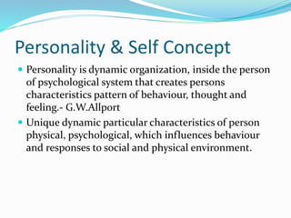 Personality & Self Concept
 Personality is dynamic organization, inside the person
of psychological system that creates persons
characteristics pattern of behaviour, thought and
feeling.- G.W.Allport
 Unique dynamic particular characteristics of person
physical, psychological, which influences behaviour
and responses to social and physical environment.
 