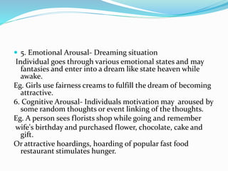  5. Emotional Arousal- Dreaming situation
Individual goes through various emotional states and may
fantasies and enter into a dream like state heaven while
awake.
Eg. Girls use fairness creams to fulfill the dream of becoming
attractive.
6. Cognitive Arousal- Individuals motivation may aroused by
some random thoughts or event linking of the thoughts.
Eg. A person sees florists shop while going and remember
wife's birthday and purchased flower, chocolate, cake and
gift.
Or attractive hoardings, hoarding of popular fast food
restaurant stimulates hunger.
 