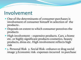Involvement
 One of the determinants of consumer purchases is
involvement of consumer himself in selection of the
products .
 Depends on extent to which consumer perceives the
products
 High involvement – expensive products. Cars, a home
etc. or highly significant products cosmetics, beauty
products, dress etc. High involvement reflects high
risk
 1. Personal Risk 2. Social Risk- enhance or drag social
image 3.Economic risk- expenses incurred to purchase
 