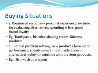 Buying Situations
 1. Routinised response – personal experience, no time
for evaluating alternatives, spending is less, good
brand loyalty.
 Eg. Toothpaste, biscuits, shaving cream, fairness
products.
 2. Limited problem solving- new product Claim better
performance, spends some time consideration of
alternatives, rebuy or continue with previous products.
 Eg. Dish wash , detergent
 