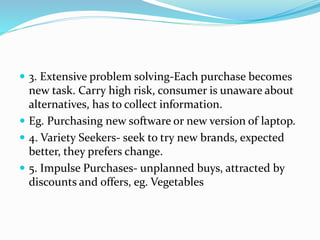  3. Extensive problem solving-Each purchase becomes
new task. Carry high risk, consumer is unaware about
alternatives, has to collect information.
 Eg. Purchasing new software or new version of laptop.
 4. Variety Seekers- seek to try new brands, expected
better, they prefers change.
 5. Impulse Purchases- unplanned buys, attracted by
discounts and offers, eg. Vegetables
 