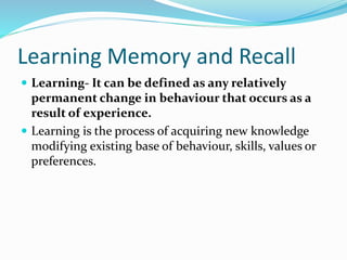 Learning Memory and Recall
 Learning- It can be defined as any relatively
permanent change in behaviour that occurs as a
result of experience.
 Learning is the process of acquiring new knowledge
modifying existing base of behaviour, skills, values or
preferences.
 