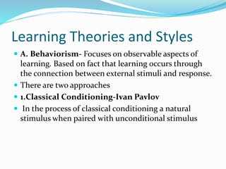 Learning Theories and Styles
 A. Behaviorism- Focuses on observable aspects of
learning. Based on fact that learning occurs through
the connection between external stimuli and response.
 There are two approaches
 1.Classical Conditioning-Ivan Pavlov
 In the process of classical conditioning a natural
stimulus when paired with unconditional stimulus
 