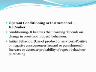  Operant Conditioning or Instrumental –
K.F.Sniker
 conditioning- It believes that learning depends on
change in overt(not hidden) behaviour.
 Initial Behaviour(Use of product or services)-Positive
or negative consequences(reward or punishment)-
Increase or decrease probability of repeat behaviour
purchasing
 