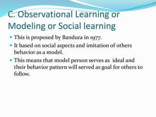 C. Observational Learning or
Modeling or Social learning
 This is proposed by Bandura in 1977.
 It based on social aspects and imitation of others
behavior as a model.
 This means that model person serves as ideal and
their behavior pattern will served as goal for others to
follow.
 