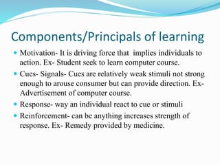 Components/Principals of learning
 Motivation- It is driving force that implies individuals to
action. Ex- Student seek to learn computer course.
 Cues- Signals- Cues are relatively weak stimuli not strong
enough to arouse consumer but can provide direction. Ex-
Advertisement of computer course.
 Response- way an individual react to cue or stimuli
 Reinforcement- can be anything increases strength of
response. Ex- Remedy provided by medicine.
 