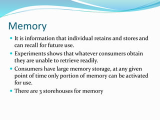 Memory
 It is information that individual retains and stores and
can recall for future use.
 Experiments shows that whatever consumers obtain
they are unable to retrieve readily.
 Consumers have large memory storage, at any given
point of time only portion of memory can be activated
for use.
 There are 3 storehouses for memory
 