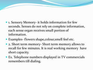  1. Sensory Memory- it holds information for few
seconds. Senses do not rely on complete information,
each sense organ receives small portion of
information.
 Examples- flowers shape,colour,smell feel etc.
 2. Short term memory- Short term memory allows to
recall for few minutes. It is real working memory have
short capacity.
 Ex. Telephone numbers displayed in TV commercials
remembers till dialing.
 