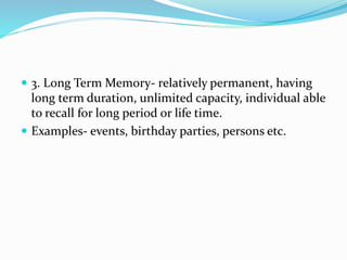  3. Long Term Memory- relatively permanent, having
long term duration, unlimited capacity, individual able
to recall for long period or life time.
 Examples- events, birthday parties, persons etc.
 