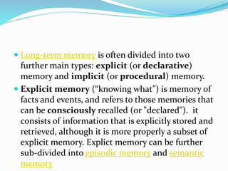  Long-term memory is often divided into two
further main types: explicit (or declarative)
memory and implicit (or procedural) memory.
 Explicit memory (“knowing what”) is memory of
facts and events, and refers to those memories that
can be consciously recalled (or "declared"). it
consists of information that is explicitly stored and
retrieved, although it is more properly a subset of
explicit memory. Explict memory can be further
sub-divided into episodic memory and semantic
memory
 