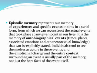  Episodic memory represents our memory
of experiences and specific events in time in a serial
form, from which we can reconstruct the actual events
that took place at any given point in our lives. It is the
memory of autobiographical events (times, places,
associated emotions and other contextual knowledge)
that can be explicitly stated. Individuals tend to see
themselves as actors in these events, and
the emotional charge and the entire context
surrounding an event is usually part of the memory,
not just the bare facts of the event itself.
 