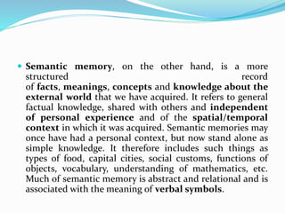  Semantic memory, on the other hand, is a more
structured record
of facts, meanings, concepts and knowledge about the
external world that we have acquired. It refers to general
factual knowledge, shared with others and independent
of personal experience and of the spatial/temporal
context in which it was acquired. Semantic memories may
once have had a personal context, but now stand alone as
simple knowledge. It therefore includes such things as
types of food, capital cities, social customs, functions of
objects, vocabulary, understanding of mathematics, etc.
Much of semantic memory is abstract and relational and is
associated with the meaning of verbal symbols.
 