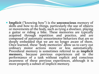  Implicit (“knowing how”) is the unconscious memory of
skills and how to do things, particularly the use of objects
or movements of the body, such as tying a shoelace, playing
a guitar or riding a bike. These memories are typically
acquired through repetition and practice, and are
composed of automatic sensorimotor behaviors that are so
deeply embedded that we are no longer aware of them.
Once learned, these "body memories" allow us to carry out
ordinary motor actions more or less automatically.
Procedural memory is sometimes referred to as implicit
memory, because previous experiences aid in the
performance of a task without explicit and conscious
awareness of these previous experiences, although it is
more properly a subset of implicit memory.
 