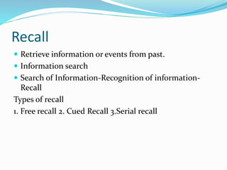 Recall
 Retrieve information or events from past.
 Information search
 Search of Information-Recognition of information-
Recall
Types of recall
1. Free recall 2. Cued Recall 3.Serial recall
 