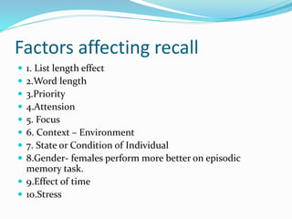 Factors affecting recall
 1. List length effect
 2.Word length
 3.Priority
 4.Attension
 5. Focus
 6. Context – Environment
 7. State or Condition of Individual
 8.Gender- females perform more better on episodic
memory task.
 9.Effect of time
 10.Stress
 