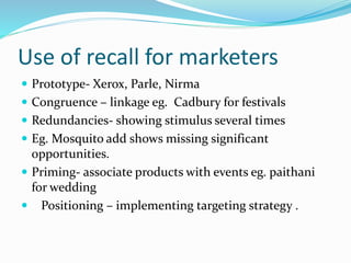 Use of recall for marketers
 Prototype- Xerox, Parle, Nirma
 Congruence – linkage eg. Cadbury for festivals
 Redundancies- showing stimulus several times
 Eg. Mosquito add shows missing significant
opportunities.
 Priming- associate products with events eg. paithani
for wedding
 Positioning – implementing targeting strategy .
 