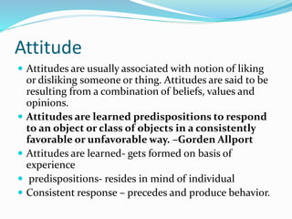 Attitude
 Attitudes are usually associated with notion of liking
or disliking someone or thing. Attitudes are said to be
resulting from a combination of beliefs, values and
opinions.
 Attitudes are learned predispositions to respond
to an object or class of objects in a consistently
favorable or unfavorable way. –Gorden Allport
 Attitudes are learned- gets formed on basis of
experience
 predispositions- resides in mind of individual
 Consistent response – precedes and produce behavior.
 