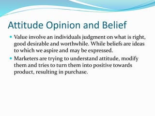 Attitude Opinion and Belief
 Value involve an individuals judgment on what is right,
good desirable and worthwhile. While beliefs are ideas
to which we aspire and may be expressed.
 Marketers are trying to understand attitude, modify
them and tries to turn them into positive towards
product, resulting in purchase.
 