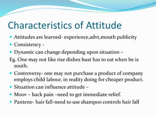 Characteristics of Attitude
 Attitudes are learned- experience,advt,mouth publicity
 Consistency -
 Dynamic can change depending upon situation –
Eg. One may not like rise dishes bust has to eat when he is
south.
 Controversy- one may not purchase a product of company
employs child labour, in reality doing for cheaper product.
 Situation can influence attitude –
 Moov – back pain –need to get immediate relief.
 Pantene- hair fall-need to use shampoo controls hair fall
 