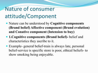 Nature of consumer
attitude/Component
 Nature can be understood by Cognitive components
(Brand belief) Affective component (Brand evolution)
and Conative component (Intension to buy)
 1.Cognitive components (Brand belief)- belief and
characteristics they ascribe to it.
 Example- general belief-train is always late, personal
belief-service is specific store is poor, ethical beliefs- to
show smoking being enjoyable.
 