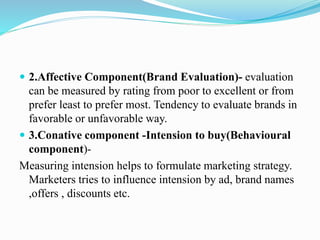  2.Affective Component(Brand Evaluation)- evaluation
can be measured by rating from poor to excellent or from
prefer least to prefer most. Tendency to evaluate brands in
favorable or unfavorable way.
 3.Conative component -Intension to buy(Behavioural
component)-
Measuring intension helps to formulate marketing strategy.
Marketers tries to influence intension by ad, brand names
,offers , discounts etc.
 
