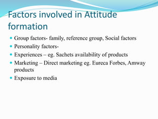 Factors involved in Attitude
formation
 Group factors- family, reference group, Social factors
 Personality factors-
 Experiences – eg. Sachets availability of products
 Marketing – Direct marketing eg. Eureca Forbes, Amway
products
 Exposure to media
 