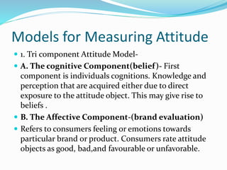 Models for Measuring Attitude
 1. Tri component Attitude Model-
 A. The cognitive Component(belief)- First
component is individuals cognitions. Knowledge and
perception that are acquired either due to direct
exposure to the attitude object. This may give rise to
beliefs .
 B. The Affective Component-(brand evaluation)
 Refers to consumers feeling or emotions towards
particular brand or product. Consumers rate attitude
objects as good, bad,and favourable or unfavorable.
 