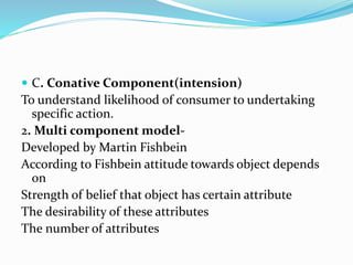  C. Conative Component(intension)
To understand likelihood of consumer to undertaking
specific action.
2. Multi component model-
Developed by Martin Fishbein
According to Fishbein attitude towards object depends
on
Strength of belief that object has certain attribute
The desirability of these attributes
The number of attributes
 