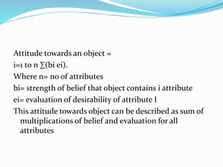 Attitude towards an object =
i=1 to n ∑(bi ei).
Where n= no of attributes
bi= strength of belief that object contains i attribute
ei= evaluation of desirability of attribute I
This attitude towards object can be described as sum of
multiplications of belief and evaluation for all
attributes
 