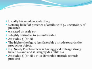  Usually b is rated on scale of 1-3
 1=strong belief of presence of attribute to 3= uncertainty of
presence
 e is rated on scale 1-7
 1=highly desirable to 7= undesirable
 Attitude= ∑ (bi*ei)
 The higher the figure less favorable attitude towards the
product or object.
 E.g. Newly Purchased car is having good mileage strong
belief b=1 and and it is highly desirable e=1
 Attitude= ∑ (bi*ei) = 1*1=1 (favorable attitude towards
product)
 