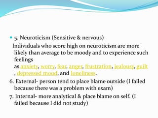  5. Neuroticism (Sensitive & nervous)
Individuals who score high on neuroticism are more
likely than average to be moody and to experience such
feelings
as anxiety, worry, fear, anger, frustration, jealousy, guilt
, depressed mood, and loneliness.
6. External- person tend to place blame outside (I failed
because there was a problem with exam)
7. Internal- more analytical & place blame on self. (I
failed because I did not study)
 