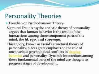 Personality Theories
 Freudian or Psychodynamic Theory-
Sigmund Freud's psycho analytic theory of personality
argues that human behavior is the result of the
interactions among three component parts of the
mind: the id, ego, and superego.
This theory, known as Freud's structural theory of
personality, places great emphasis on the role of
unconscious psychological conflicts in shaping
behavior and personality. Dynamic interactions among
these fundamental parts of the mind are thought to
progress stages of development.
 