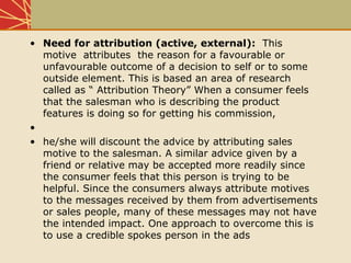 • Need for attribution (active, external): This
motive attributes the reason for a favourable or
unfavourable outcome of a decision to self or to some
outside element. This is based an area of research
called as “ Attribution Theory” When a consumer feels
that the salesman who is describing the product
features is doing so for getting his commission,
•
• he/she will discount the advice by attributing sales
motive to the salesman. A similar advice given by a
friend or relative may be accepted more readily since
the consumer feels that this person is trying to be
helpful. Since the consumers always attribute motives
to the messages received by them from advertisements
or sales people, many of these messages may not have
the intended impact. One approach to overcome this is
to use a credible spokes person in the ads
 